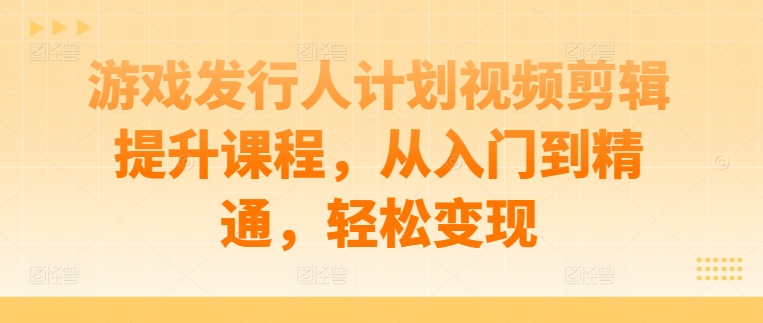 视频剪辑提升课程：游戏发行人计划，从入门迈向精通，实现轻松变现.jpg